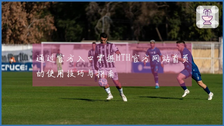 通过官方入口掌握HTH官方网站首页的使用技巧与指南