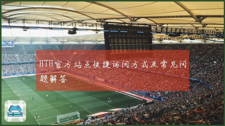 HTH官方站点快捷访问方式及常见问题解答